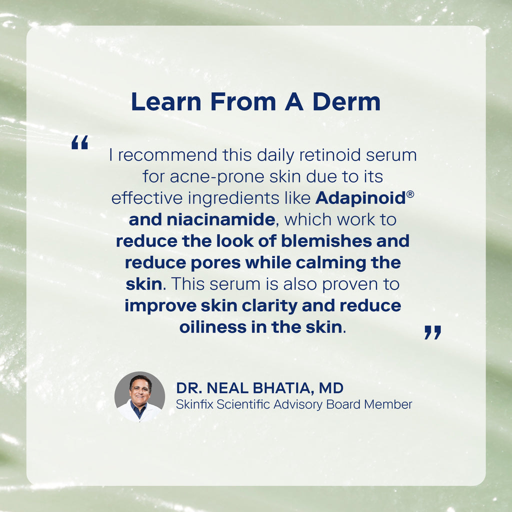 Quote from dermotologist dr. Neal Bhatai, MD about Skinfix Adapinoid Gel. "I recommend this daily retinoid serum for acne-prone skin due to its effective ingredients like Adapinoid and niacinamide, which work to reduce the look of blemishes and reduce pores while calming the skin. This serum is also proven to improve skin clarity and reduce oiliness in the skin."